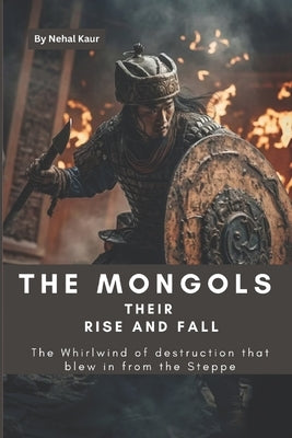The Mongols their Rise and Fall: The Whirlwind of destruction that blew in from the Steppe by Kaur, Nehal