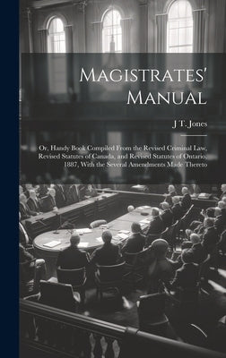 Magistrates' Manual; Or, Handy Book Compiled From the Revised Criminal Law, Revised Statutes of Canada, and Revised Statutes of Ontario, 1887, With th by Jones, J. T.
