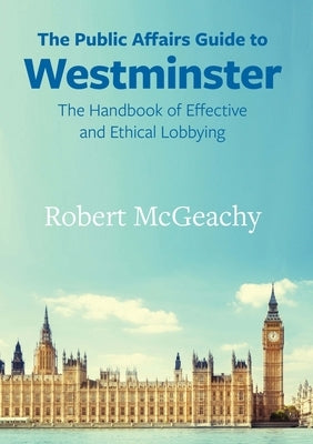 The Public Affairs Guide to Westminster: The Handbook of Effective and Ethical Lobbying by McGeachy Robert