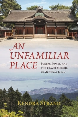 An Unfamiliar Place: Poetry, Power, and the Travel Diary in Medieval Japan by Strand, Kendra