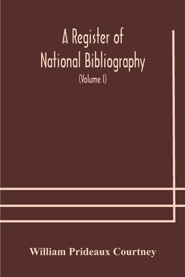 A Register Of National Bibliography, With A Selection Of The Chief Bibliographical Books And Articles Printed In Other Countries (Volume I) by William Prideaux Courtney