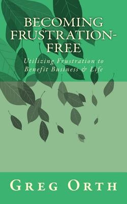 Becoming Frustration-Free: Utilizing Frustration to Benefit Business & Life by Orth, Greg