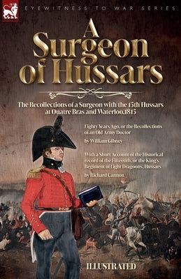 A Surgeon of Hussars: The Recollections of a Surgeon with the 15th Hussars at Quatre Bras and Waterloo,1815 by Gibney, William
