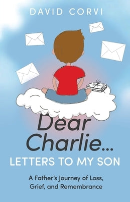 Dear Charlie...Letters to My Son: A Father's Journey of Loss, Grief, and Remembrance by Corvi, David