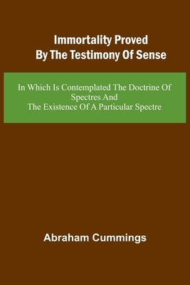 Immortality Proved By The Testimony Of Sense: In Which Is Contemplated The Doctrine Of Spectres And The Existence Of A Particular Spectre by Cummings, Abraham