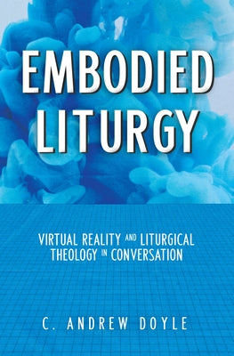 Embodied Liturgy: Virtual Reality and Liturgical Theology in Conversation by Doyle, C. Andrew