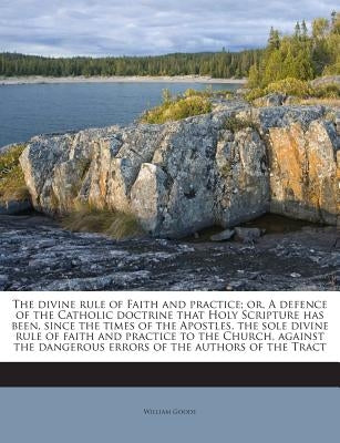 The divine rule of Faith and practice; or, A defence of the Catholic doctrine that Holy Scripture has been, since the times of the Apostles, the sole by Goode, William