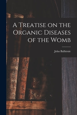 A Treatise on the Organic Diseases of the Womb by Balbirnie, John 1810-1895