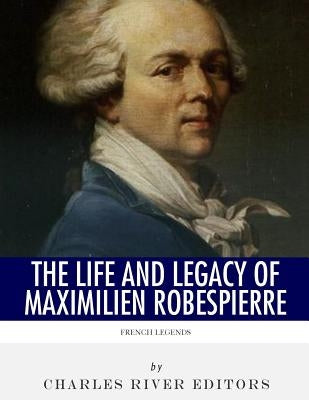 French Legends: The Life and Legacy of Maximilien Robespierre by Charles River