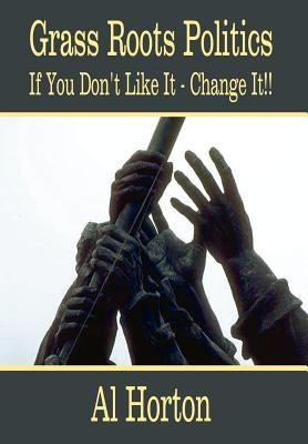 Grass Roots Politics: If You Don't Like It - Change It!! by Horton, Al