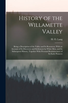 History of the Willamette Valley: Being a Description of the Valley and its Resources, With an Account of its Discovery and Settlement by White men, a by Lang, H. O.