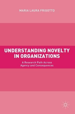 Understanding Novelty in Organizations: A Research Path Across Agency and Consequences by Frigotto, Maria Laura