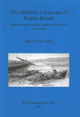 The Maritime Landscape of Roman Britain: Water transport on the coasts and rivers of Britannica by Jones, James Ellis