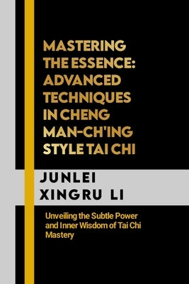 Mastering the Essence: Advanced Techniques in Cheng Man-ch'ing Style Tai Chi: Unveiling the Subtle Power and Inner Wisdom of Tai Chi Mastery by Xingru Li, Junlei