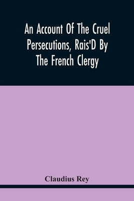An Account Of The Cruel Persecutions, Rais'D By The French Clergy, Since Their Taking Sanctuary Here, Against Several Worthy Ministers, Gentlemen, Gen by Rey, Claudius