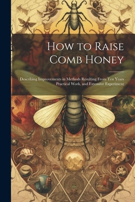 How to Raise Comb Honey: Describing Improvements in Methods Resulting From Ten Years Practical Work, and Extensive Experiment by Anonymous