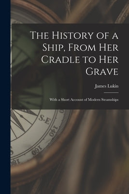 The History of a Ship, From Her Cradle to Her Grave: With a Short Account of Modern Steamships by James Lukin