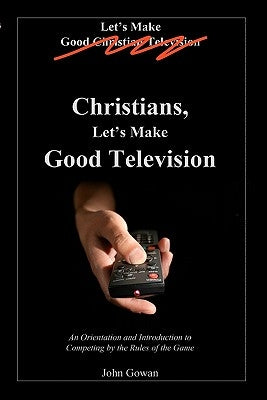Christians, Let's Make Good Television: An Orientation and Introduction to Competing by the Rules of the Game by Gowan, John