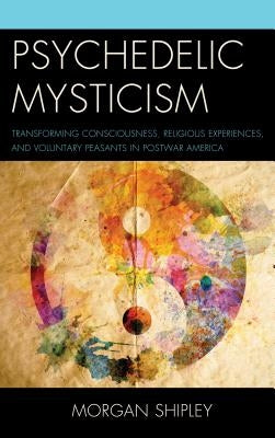 Psychedelic Mysticism: Transforming Consciousness, Religious Experiences, and Voluntary Peasants in Postwar America by Shipley, Morgan