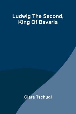 Ludwig the Second, King of Bavaria by Tschudi, Clara