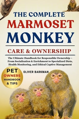 The Complete Marmoset Monkey Care & Ownership: The Ultimate Handbook for Responsible Ownership - From Socialization & Enrichment to Specialized Diets, by Barkman, Oliver