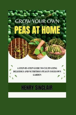 Grow Your Own Peas At Home: A Step-By-Step Guide to Cultivating Delicious And Nutritious Peas in Your Own Garden by Sinclair, Henry