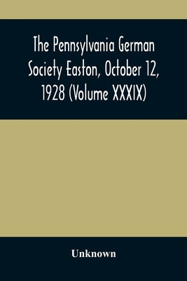 The Pennsylvania German Society Easton, October 12, 1928 (Volume XXXIX) by Unknown
