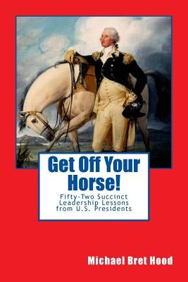 Get Off Your Horse!: Fifty-Two Succinct Leadership Lessons from U.S. Presidents by Hood, Michael Bret