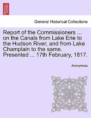 Report of the Commissioners ... on the Canals from Lake Erie to the Hudson River, and from Lake Champlain to the Same. Presented ... 17th February, 18 by Anonymous