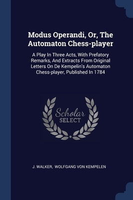 Modus Operandi, Or, The Automaton Chess-player: A Play In Three Acts, With Prefatory Remarks, And Extracts From Original Letters On De Kempelin's Auto by Walker, J.