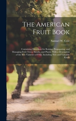 The American Fruit Book: Containing Directions for Raising, Propagating, and Managing Fruit Trees, Shrubs, and Plants; With a Description of th by Cole, Samuel W.