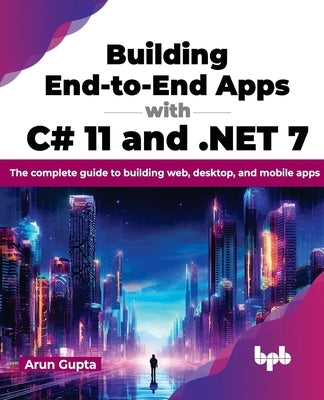 Building End-To-End Apps with C# 11 and .Net 7: The Complete Guide to Building Web, Desktop, and Mobile Apps by Gupta, Arun