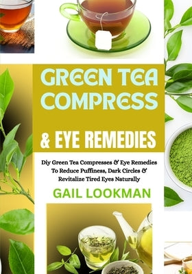 Green Tea Compress & Eye Remedies: Diy Green Tea Compresses & Eye Remedies To Reduce Puffiness, Dark Circles & Revitalize Tired Eyes Naturally by Lookman, Gail