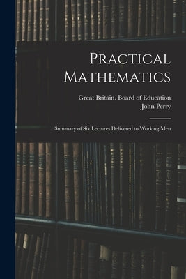 Practical Mathematics: Summary of Six Lectures Delivered to Working Men by Great Britain Board of Education