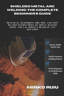 Shielded Metal Arc Welding: THE COMPLETE BEGINNER'S GUIDE: Practical Techniques, Pro Tips, and Step-by-Step Instructions to Truly Master SMAW and Lay by Ruiu, Mirko