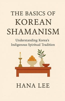 The Basics of Korean Shamanism: Understanding Korea's Indigenous Spiritual Tradition by Lee, Hana