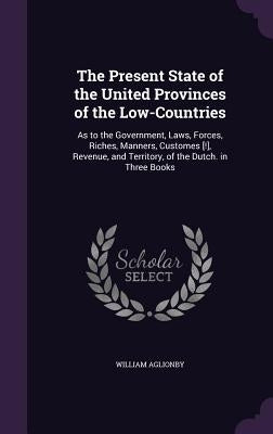 The Present State of the United Provinces of the Low-Countries: As to the Government, Laws, Forces, Riches, Manners, Customes [!], Revenue, and Territ by Aglionby, William