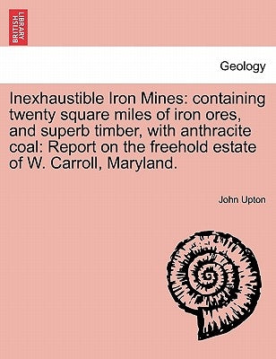 Inexhaustible Iron Mines: Containing Twenty Square Miles of Iron Ores, and Superb Timber, with Anthracite Coal: Report on the Freehold Estate of by Upton, John