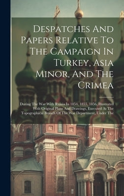 Despatches And Papers Relative To The Campaign In Turkey, Asia Minor, And The Crimea: During The War With Russia In 1854, 1855, 1856, Illustrated With by Anonymous