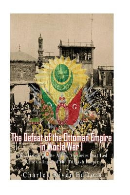 The Defeat of the Ottoman Empire in World War I: The History of the Allied Victories that Led to the Collapse of the Turkish Empire by Charles River