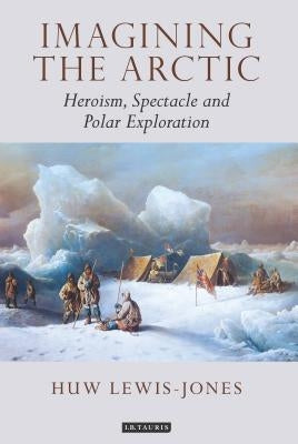 Imagining the Arctic: Heroism, Spectacle and Polar Exploration by Lewis-Jones, Huw