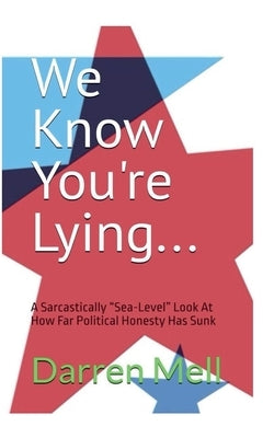We Know You're Lying...: A Sarcastically "Sea-Level" Look at How Far Political Honesty Has Sunk by Mell, Darren