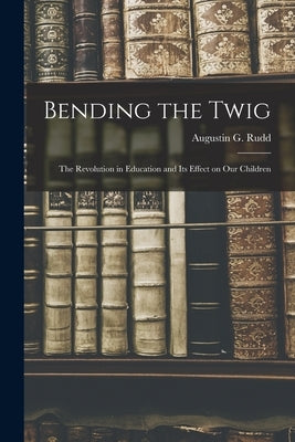 Bending the Twig; the Revolution in Education and its Effect on our Children by Rudd, Augustin G.