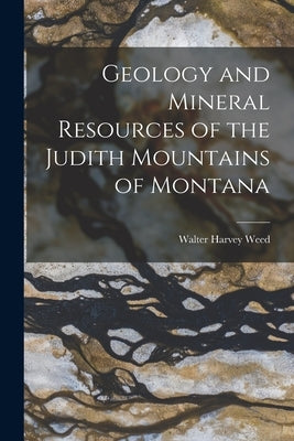 Geology and Mineral Resources of the Judith Mountains of Montana by Weed, Walter Harvey
