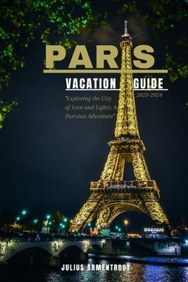 Paris Vacation Guide 2023-2024: "Exploring the City of Love and Lights: A Parisian Adventure" by Armentrout, Julius