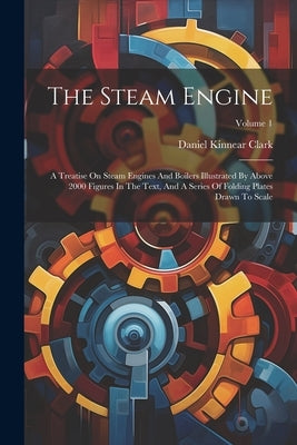 The Steam Engine: A Treatise On Steam Engines And Boilers Illustrated By Above 2000 Figures In The Text, And A Series Of Folding Plates by Clark, Daniel Kinnear