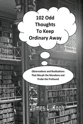 102 Odd Thoughts to Keep Ordinary Away: Observations and Realizations That Morph the Mundane and Probe the Profound by Koch, James L.