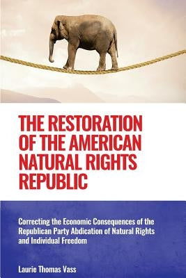 The Restoration of the American Natural Rights Republic: Correcting the Consequences of the Republican Party Abdication of Natural Rights and Individu by Vass, Laurie Thomas