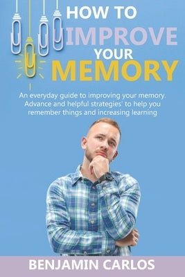 How to Improve Your Memory: An everyday guide to improving your memory. Advance and helpful strategies to help you remember things and increasing by Carlos, Benjamin