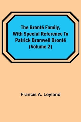 The Brontë Family, with special reference to Patrick Branwell Brontë (Volume 2) by A. Leyland, Francis